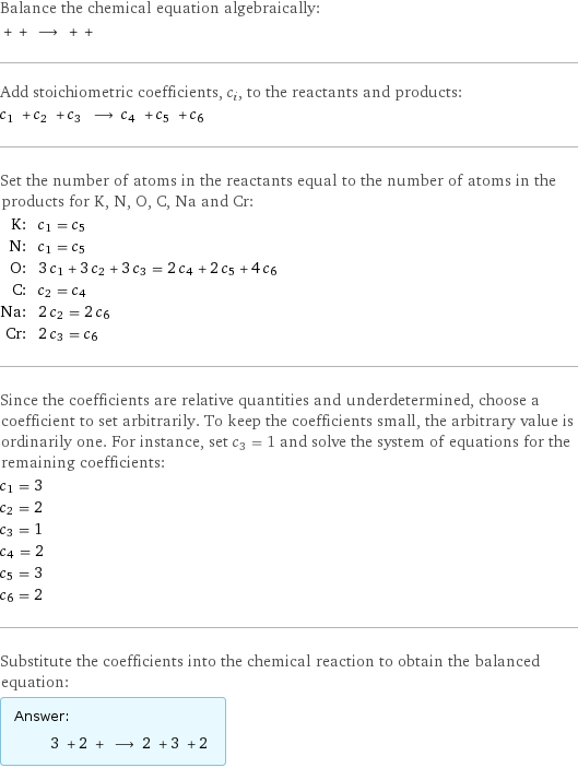 Balance the chemical equation algebraically:  + + ⟶ + +  Add stoichiometric coefficients, c_i, to the reactants and products: c_1 + c_2 + c_3 ⟶ c_4 + c_5 + c_6  Set the number of atoms in the reactants equal to the number of atoms in the products for K, N, O, C, Na and Cr: K: | c_1 = c_5 N: | c_1 = c_5 O: | 3 c_1 + 3 c_2 + 3 c_3 = 2 c_4 + 2 c_5 + 4 c_6 C: | c_2 = c_4 Na: | 2 c_2 = 2 c_6 Cr: | 2 c_3 = c_6 Since the coefficients are relative quantities and underdetermined, choose a coefficient to set arbitrarily. To keep the coefficients small, the arbitrary value is ordinarily one. For instance, set c_3 = 1 and solve the system of equations for the remaining coefficients: c_1 = 3 c_2 = 2 c_3 = 1 c_4 = 2 c_5 = 3 c_6 = 2 Substitute the coefficients into the chemical reaction to obtain the balanced equation: Answer: |   | 3 + 2 + ⟶ 2 + 3 + 2 