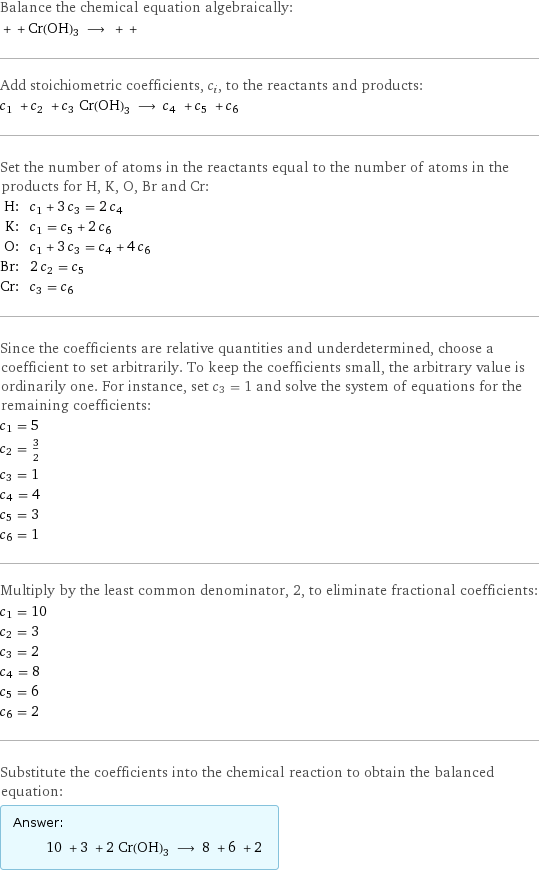 Balance the chemical equation algebraically:  + + Cr(OH)3 ⟶ + +  Add stoichiometric coefficients, c_i, to the reactants and products: c_1 + c_2 + c_3 Cr(OH)3 ⟶ c_4 + c_5 + c_6  Set the number of atoms in the reactants equal to the number of atoms in the products for H, K, O, Br and Cr: H: | c_1 + 3 c_3 = 2 c_4 K: | c_1 = c_5 + 2 c_6 O: | c_1 + 3 c_3 = c_4 + 4 c_6 Br: | 2 c_2 = c_5 Cr: | c_3 = c_6 Since the coefficients are relative quantities and underdetermined, choose a coefficient to set arbitrarily. To keep the coefficients small, the arbitrary value is ordinarily one. For instance, set c_3 = 1 and solve the system of equations for the remaining coefficients: c_1 = 5 c_2 = 3/2 c_3 = 1 c_4 = 4 c_5 = 3 c_6 = 1 Multiply by the least common denominator, 2, to eliminate fractional coefficients: c_1 = 10 c_2 = 3 c_3 = 2 c_4 = 8 c_5 = 6 c_6 = 2 Substitute the coefficients into the chemical reaction to obtain the balanced equation: Answer: |   | 10 + 3 + 2 Cr(OH)3 ⟶ 8 + 6 + 2 