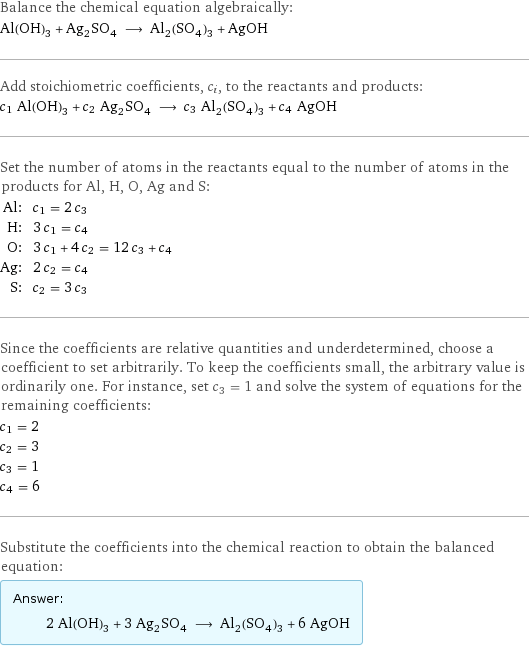 Balance the chemical equation algebraically: Al(OH)_3 + Ag_2SO_4 ⟶ Al_2(SO_4)_3 + AgOH Add stoichiometric coefficients, c_i, to the reactants and products: c_1 Al(OH)_3 + c_2 Ag_2SO_4 ⟶ c_3 Al_2(SO_4)_3 + c_4 AgOH Set the number of atoms in the reactants equal to the number of atoms in the products for Al, H, O, Ag and S: Al: | c_1 = 2 c_3 H: | 3 c_1 = c_4 O: | 3 c_1 + 4 c_2 = 12 c_3 + c_4 Ag: | 2 c_2 = c_4 S: | c_2 = 3 c_3 Since the coefficients are relative quantities and underdetermined, choose a coefficient to set arbitrarily. To keep the coefficients small, the arbitrary value is ordinarily one. For instance, set c_3 = 1 and solve the system of equations for the remaining coefficients: c_1 = 2 c_2 = 3 c_3 = 1 c_4 = 6 Substitute the coefficients into the chemical reaction to obtain the balanced equation: Answer: |   | 2 Al(OH)_3 + 3 Ag_2SO_4 ⟶ Al_2(SO_4)_3 + 6 AgOH