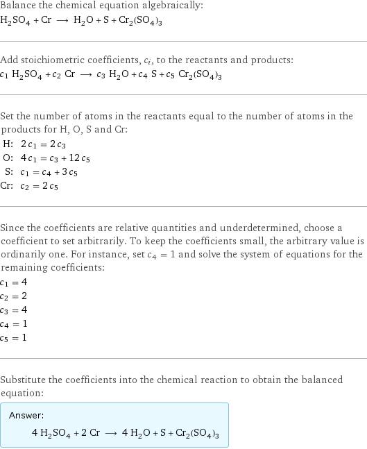 Balance the chemical equation algebraically: H_2SO_4 + Cr ⟶ H_2O + S + Cr_2(SO_4)_3 Add stoichiometric coefficients, c_i, to the reactants and products: c_1 H_2SO_4 + c_2 Cr ⟶ c_3 H_2O + c_4 S + c_5 Cr_2(SO_4)_3 Set the number of atoms in the reactants equal to the number of atoms in the products for H, O, S and Cr: H: | 2 c_1 = 2 c_3 O: | 4 c_1 = c_3 + 12 c_5 S: | c_1 = c_4 + 3 c_5 Cr: | c_2 = 2 c_5 Since the coefficients are relative quantities and underdetermined, choose a coefficient to set arbitrarily. To keep the coefficients small, the arbitrary value is ordinarily one. For instance, set c_4 = 1 and solve the system of equations for the remaining coefficients: c_1 = 4 c_2 = 2 c_3 = 4 c_4 = 1 c_5 = 1 Substitute the coefficients into the chemical reaction to obtain the balanced equation: Answer: |   | 4 H_2SO_4 + 2 Cr ⟶ 4 H_2O + S + Cr_2(SO_4)_3