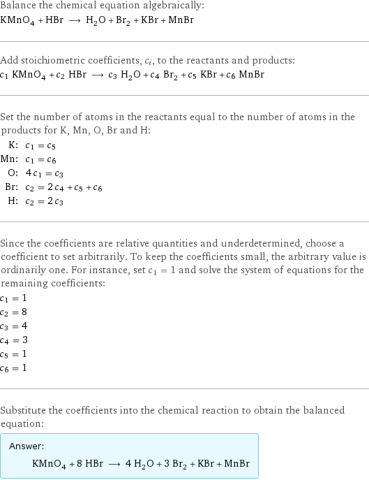 Balance the chemical equation algebraically: KMnO_4 + HBr ⟶ H_2O + Br_2 + KBr + MnBr Add stoichiometric coefficients, c_i, to the reactants and products: c_1 KMnO_4 + c_2 HBr ⟶ c_3 H_2O + c_4 Br_2 + c_5 KBr + c_6 MnBr Set the number of atoms in the reactants equal to the number of atoms in the products for K, Mn, O, Br and H: K: | c_1 = c_5 Mn: | c_1 = c_6 O: | 4 c_1 = c_3 Br: | c_2 = 2 c_4 + c_5 + c_6 H: | c_2 = 2 c_3 Since the coefficients are relative quantities and underdetermined, choose a coefficient to set arbitrarily. To keep the coefficients small, the arbitrary value is ordinarily one. For instance, set c_1 = 1 and solve the system of equations for the remaining coefficients: c_1 = 1 c_2 = 8 c_3 = 4 c_4 = 3 c_5 = 1 c_6 = 1 Substitute the coefficients into the chemical reaction to obtain the balanced equation: Answer: |   | KMnO_4 + 8 HBr ⟶ 4 H_2O + 3 Br_2 + KBr + MnBr