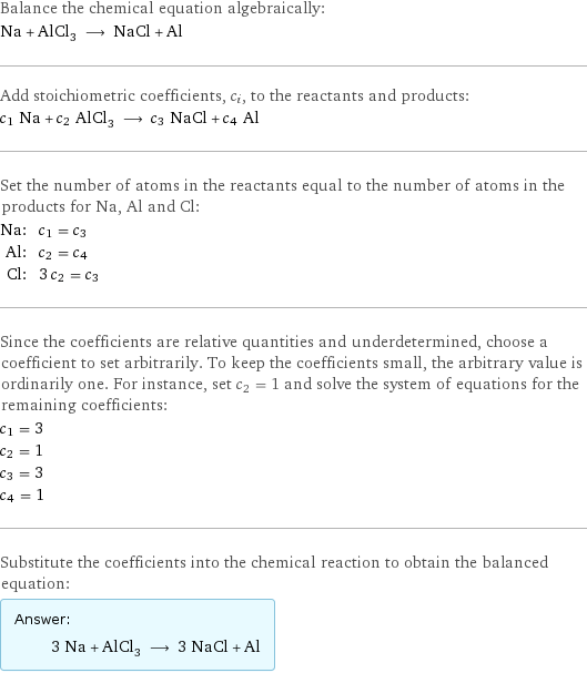 Balance the chemical equation algebraically: Na + AlCl_3 ⟶ NaCl + Al Add stoichiometric coefficients, c_i, to the reactants and products: c_1 Na + c_2 AlCl_3 ⟶ c_3 NaCl + c_4 Al Set the number of atoms in the reactants equal to the number of atoms in the products for Na, Al and Cl: Na: | c_1 = c_3 Al: | c_2 = c_4 Cl: | 3 c_2 = c_3 Since the coefficients are relative quantities and underdetermined, choose a coefficient to set arbitrarily. To keep the coefficients small, the arbitrary value is ordinarily one. For instance, set c_2 = 1 and solve the system of equations for the remaining coefficients: c_1 = 3 c_2 = 1 c_3 = 3 c_4 = 1 Substitute the coefficients into the chemical reaction to obtain the balanced equation: Answer: |   | 3 Na + AlCl_3 ⟶ 3 NaCl + Al