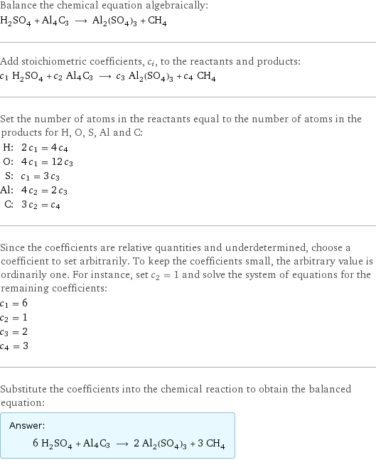 Balance the chemical equation algebraically: H_2SO_4 + Al4C3 ⟶ Al_2(SO_4)_3 + CH_4 Add stoichiometric coefficients, c_i, to the reactants and products: c_1 H_2SO_4 + c_2 Al4C3 ⟶ c_3 Al_2(SO_4)_3 + c_4 CH_4 Set the number of atoms in the reactants equal to the number of atoms in the products for H, O, S, Al and C: H: | 2 c_1 = 4 c_4 O: | 4 c_1 = 12 c_3 S: | c_1 = 3 c_3 Al: | 4 c_2 = 2 c_3 C: | 3 c_2 = c_4 Since the coefficients are relative quantities and underdetermined, choose a coefficient to set arbitrarily. To keep the coefficients small, the arbitrary value is ordinarily one. For instance, set c_2 = 1 and solve the system of equations for the remaining coefficients: c_1 = 6 c_2 = 1 c_3 = 2 c_4 = 3 Substitute the coefficients into the chemical reaction to obtain the balanced equation: Answer: |   | 6 H_2SO_4 + Al4C3 ⟶ 2 Al_2(SO_4)_3 + 3 CH_4