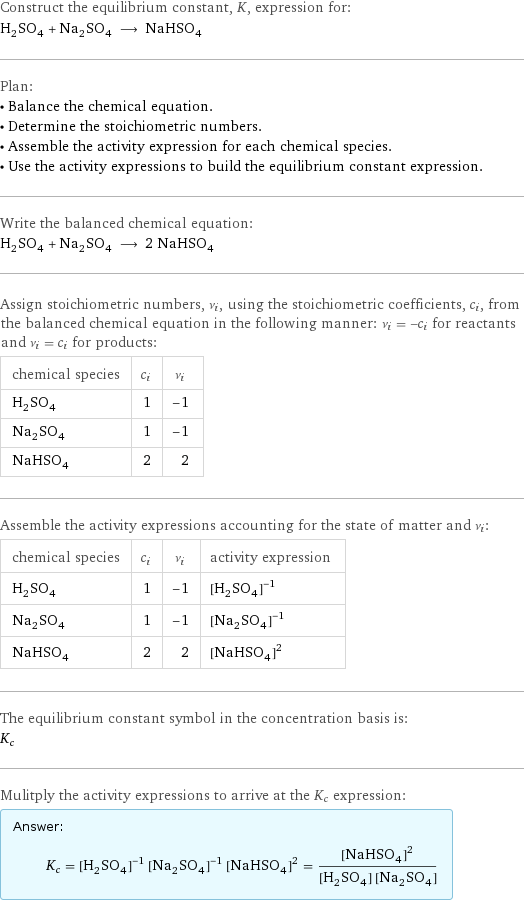 Construct the equilibrium constant, K, expression for: H_2SO_4 + Na_2SO_4 ⟶ NaHSO_4 Plan: • Balance the chemical equation. • Determine the stoichiometric numbers. • Assemble the activity expression for each chemical species. • Use the activity expressions to build the equilibrium constant expression. Write the balanced chemical equation: H_2SO_4 + Na_2SO_4 ⟶ 2 NaHSO_4 Assign stoichiometric numbers, ν_i, using the stoichiometric coefficients, c_i, from the balanced chemical equation in the following manner: ν_i = -c_i for reactants and ν_i = c_i for products: chemical species | c_i | ν_i H_2SO_4 | 1 | -1 Na_2SO_4 | 1 | -1 NaHSO_4 | 2 | 2 Assemble the activity expressions accounting for the state of matter and ν_i: chemical species | c_i | ν_i | activity expression H_2SO_4 | 1 | -1 | ([H2SO4])^(-1) Na_2SO_4 | 1 | -1 | ([Na2SO4])^(-1) NaHSO_4 | 2 | 2 | ([NaHSO4])^2 The equilibrium constant symbol in the concentration basis is: K_c Mulitply the activity expressions to arrive at the K_c expression: Answer: |   | K_c = ([H2SO4])^(-1) ([Na2SO4])^(-1) ([NaHSO4])^2 = ([NaHSO4])^2/([H2SO4] [Na2SO4])