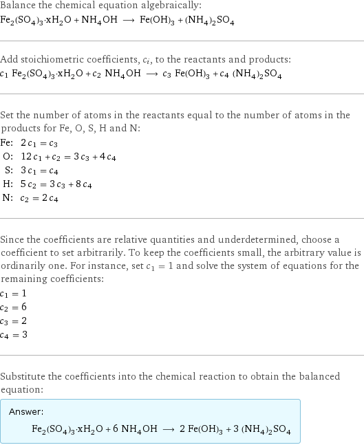 Balance the chemical equation algebraically: Fe_2(SO_4)_3·xH_2O + NH_4OH ⟶ Fe(OH)_3 + (NH_4)_2SO_4 Add stoichiometric coefficients, c_i, to the reactants and products: c_1 Fe_2(SO_4)_3·xH_2O + c_2 NH_4OH ⟶ c_3 Fe(OH)_3 + c_4 (NH_4)_2SO_4 Set the number of atoms in the reactants equal to the number of atoms in the products for Fe, O, S, H and N: Fe: | 2 c_1 = c_3 O: | 12 c_1 + c_2 = 3 c_3 + 4 c_4 S: | 3 c_1 = c_4 H: | 5 c_2 = 3 c_3 + 8 c_4 N: | c_2 = 2 c_4 Since the coefficients are relative quantities and underdetermined, choose a coefficient to set arbitrarily. To keep the coefficients small, the arbitrary value is ordinarily one. For instance, set c_1 = 1 and solve the system of equations for the remaining coefficients: c_1 = 1 c_2 = 6 c_3 = 2 c_4 = 3 Substitute the coefficients into the chemical reaction to obtain the balanced equation: Answer: |   | Fe_2(SO_4)_3·xH_2O + 6 NH_4OH ⟶ 2 Fe(OH)_3 + 3 (NH_4)_2SO_4