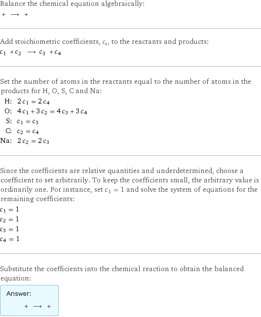 Balance the chemical equation algebraically:  + ⟶ +  Add stoichiometric coefficients, c_i, to the reactants and products: c_1 + c_2 ⟶ c_3 + c_4  Set the number of atoms in the reactants equal to the number of atoms in the products for H, O, S, C and Na: H: | 2 c_1 = 2 c_4 O: | 4 c_1 + 3 c_2 = 4 c_3 + 3 c_4 S: | c_1 = c_3 C: | c_2 = c_4 Na: | 2 c_2 = 2 c_3 Since the coefficients are relative quantities and underdetermined, choose a coefficient to set arbitrarily. To keep the coefficients small, the arbitrary value is ordinarily one. For instance, set c_1 = 1 and solve the system of equations for the remaining coefficients: c_1 = 1 c_2 = 1 c_3 = 1 c_4 = 1 Substitute the coefficients into the chemical reaction to obtain the balanced equation: Answer: |   | + ⟶ + 