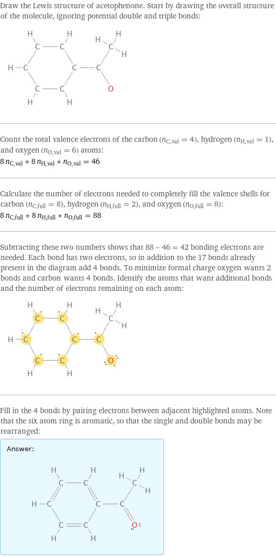 Draw the Lewis structure of acetophenone. Start by drawing the overall structure of the molecule, ignoring potential double and triple bonds:  Count the total valence electrons of the carbon (n_C, val = 4), hydrogen (n_H, val = 1), and oxygen (n_O, val = 6) atoms: 8 n_C, val + 8 n_H, val + n_O, val = 46 Calculate the number of electrons needed to completely fill the valence shells for carbon (n_C, full = 8), hydrogen (n_H, full = 2), and oxygen (n_O, full = 8): 8 n_C, full + 8 n_H, full + n_O, full = 88 Subtracting these two numbers shows that 88 - 46 = 42 bonding electrons are needed. Each bond has two electrons, so in addition to the 17 bonds already present in the diagram add 4 bonds. To minimize formal charge oxygen wants 2 bonds and carbon wants 4 bonds. Identify the atoms that want additional bonds and the number of electrons remaining on each atom:  Fill in the 4 bonds by pairing electrons between adjacent highlighted atoms. Note that the six atom ring is aromatic, so that the single and double bonds may be rearranged: Answer: |   | 