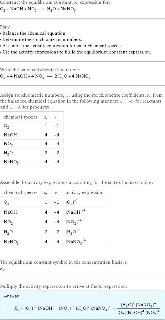 Construct the equilibrium constant, K, expression for: O_2 + NaOH + NO_2 ⟶ H_2O + NaNO_3 Plan: • Balance the chemical equation. • Determine the stoichiometric numbers. • Assemble the activity expression for each chemical species. • Use the activity expressions to build the equilibrium constant expression. Write the balanced chemical equation: O_2 + 4 NaOH + 4 NO_2 ⟶ 2 H_2O + 4 NaNO_3 Assign stoichiometric numbers, ν_i, using the stoichiometric coefficients, c_i, from the balanced chemical equation in the following manner: ν_i = -c_i for reactants and ν_i = c_i for products: chemical species | c_i | ν_i O_2 | 1 | -1 NaOH | 4 | -4 NO_2 | 4 | -4 H_2O | 2 | 2 NaNO_3 | 4 | 4 Assemble the activity expressions accounting for the state of matter and ν_i: chemical species | c_i | ν_i | activity expression O_2 | 1 | -1 | ([O2])^(-1) NaOH | 4 | -4 | ([NaOH])^(-4) NO_2 | 4 | -4 | ([NO2])^(-4) H_2O | 2 | 2 | ([H2O])^2 NaNO_3 | 4 | 4 | ([NaNO3])^4 The equilibrium constant symbol in the concentration basis is: K_c Mulitply the activity expressions to arrive at the K_c expression: Answer: |   | K_c = ([O2])^(-1) ([NaOH])^(-4) ([NO2])^(-4) ([H2O])^2 ([NaNO3])^4 = (([H2O])^2 ([NaNO3])^4)/([O2] ([NaOH])^4 ([NO2])^4)