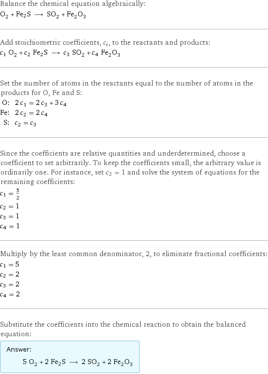 Balance the chemical equation algebraically: O_2 + Fe2S ⟶ SO_2 + Fe_2O_3 Add stoichiometric coefficients, c_i, to the reactants and products: c_1 O_2 + c_2 Fe2S ⟶ c_3 SO_2 + c_4 Fe_2O_3 Set the number of atoms in the reactants equal to the number of atoms in the products for O, Fe and S: O: | 2 c_1 = 2 c_3 + 3 c_4 Fe: | 2 c_2 = 2 c_4 S: | c_2 = c_3 Since the coefficients are relative quantities and underdetermined, choose a coefficient to set arbitrarily. To keep the coefficients small, the arbitrary value is ordinarily one. For instance, set c_2 = 1 and solve the system of equations for the remaining coefficients: c_1 = 5/2 c_2 = 1 c_3 = 1 c_4 = 1 Multiply by the least common denominator, 2, to eliminate fractional coefficients: c_1 = 5 c_2 = 2 c_3 = 2 c_4 = 2 Substitute the coefficients into the chemical reaction to obtain the balanced equation: Answer: |   | 5 O_2 + 2 Fe2S ⟶ 2 SO_2 + 2 Fe_2O_3