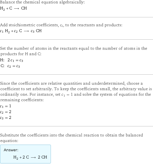 Balance the chemical equation algebraically: H_2 + C ⟶ CH Add stoichiometric coefficients, c_i, to the reactants and products: c_1 H_2 + c_2 C ⟶ c_3 CH Set the number of atoms in the reactants equal to the number of atoms in the products for H and C: H: | 2 c_1 = c_3 C: | c_2 = c_3 Since the coefficients are relative quantities and underdetermined, choose a coefficient to set arbitrarily. To keep the coefficients small, the arbitrary value is ordinarily one. For instance, set c_1 = 1 and solve the system of equations for the remaining coefficients: c_1 = 1 c_2 = 2 c_3 = 2 Substitute the coefficients into the chemical reaction to obtain the balanced equation: Answer: |   | H_2 + 2 C ⟶ 2 CH