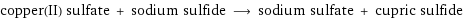 copper(II) sulfate + sodium sulfide ⟶ sodium sulfate + cupric sulfide