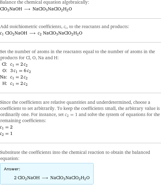 Balance the chemical equation algebraically: ClO2NaOH ⟶ NaClO3NaClO2H2O Add stoichiometric coefficients, c_i, to the reactants and products: c_1 ClO2NaOH ⟶ c_2 NaClO3NaClO2H2O Set the number of atoms in the reactants equal to the number of atoms in the products for Cl, O, Na and H: Cl: | c_1 = 2 c_2 O: | 3 c_1 = 6 c_2 Na: | c_1 = 2 c_2 H: | c_1 = 2 c_2 Since the coefficients are relative quantities and underdetermined, choose a coefficient to set arbitrarily. To keep the coefficients small, the arbitrary value is ordinarily one. For instance, set c_2 = 1 and solve the system of equations for the remaining coefficients: c_1 = 2 c_2 = 1 Substitute the coefficients into the chemical reaction to obtain the balanced equation: Answer: |   | 2 ClO2NaOH ⟶ NaClO3NaClO2H2O