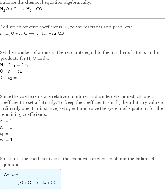 Balance the chemical equation algebraically: H_2O + C ⟶ H_2 + CO Add stoichiometric coefficients, c_i, to the reactants and products: c_1 H_2O + c_2 C ⟶ c_3 H_2 + c_4 CO Set the number of atoms in the reactants equal to the number of atoms in the products for H, O and C: H: | 2 c_1 = 2 c_3 O: | c_1 = c_4 C: | c_2 = c_4 Since the coefficients are relative quantities and underdetermined, choose a coefficient to set arbitrarily. To keep the coefficients small, the arbitrary value is ordinarily one. For instance, set c_1 = 1 and solve the system of equations for the remaining coefficients: c_1 = 1 c_2 = 1 c_3 = 1 c_4 = 1 Substitute the coefficients into the chemical reaction to obtain the balanced equation: Answer: |   | H_2O + C ⟶ H_2 + CO