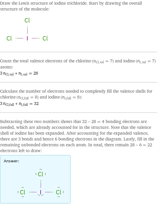 Draw the Lewis structure of iodine trichloride. Start by drawing the overall structure of the molecule:  Count the total valence electrons of the chlorine (n_Cl, val = 7) and iodine (n_I, val = 7) atoms: 3 n_Cl, val + n_I, val = 28 Calculate the number of electrons needed to completely fill the valence shells for chlorine (n_Cl, full = 8) and iodine (n_I, full = 8): 3 n_Cl, full + n_I, full = 32 Subtracting these two numbers shows that 32 - 28 = 4 bonding electrons are needed, which are already accounted for in the structure. Note that the valence shell of iodine has been expanded. After accounting for the expanded valence, there are 3 bonds and hence 6 bonding electrons in the diagram. Lastly, fill in the remaining unbonded electrons on each atom. In total, there remain 28 - 6 = 22 electrons left to draw: Answer: |   | 