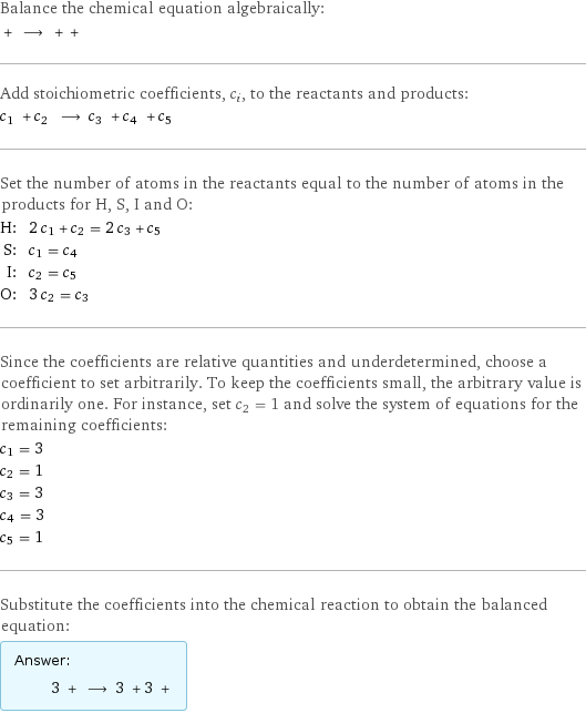 Balance the chemical equation algebraically:  + ⟶ + +  Add stoichiometric coefficients, c_i, to the reactants and products: c_1 + c_2 ⟶ c_3 + c_4 + c_5  Set the number of atoms in the reactants equal to the number of atoms in the products for H, S, I and O: H: | 2 c_1 + c_2 = 2 c_3 + c_5 S: | c_1 = c_4 I: | c_2 = c_5 O: | 3 c_2 = c_3 Since the coefficients are relative quantities and underdetermined, choose a coefficient to set arbitrarily. To keep the coefficients small, the arbitrary value is ordinarily one. For instance, set c_2 = 1 and solve the system of equations for the remaining coefficients: c_1 = 3 c_2 = 1 c_3 = 3 c_4 = 3 c_5 = 1 Substitute the coefficients into the chemical reaction to obtain the balanced equation: Answer: |   | 3 + ⟶ 3 + 3 + 