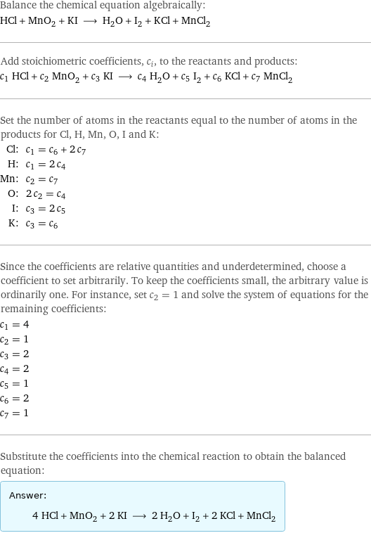 Balance the chemical equation algebraically: HCl + MnO_2 + KI ⟶ H_2O + I_2 + KCl + MnCl_2 Add stoichiometric coefficients, c_i, to the reactants and products: c_1 HCl + c_2 MnO_2 + c_3 KI ⟶ c_4 H_2O + c_5 I_2 + c_6 KCl + c_7 MnCl_2 Set the number of atoms in the reactants equal to the number of atoms in the products for Cl, H, Mn, O, I and K: Cl: | c_1 = c_6 + 2 c_7 H: | c_1 = 2 c_4 Mn: | c_2 = c_7 O: | 2 c_2 = c_4 I: | c_3 = 2 c_5 K: | c_3 = c_6 Since the coefficients are relative quantities and underdetermined, choose a coefficient to set arbitrarily. To keep the coefficients small, the arbitrary value is ordinarily one. For instance, set c_2 = 1 and solve the system of equations for the remaining coefficients: c_1 = 4 c_2 = 1 c_3 = 2 c_4 = 2 c_5 = 1 c_6 = 2 c_7 = 1 Substitute the coefficients into the chemical reaction to obtain the balanced equation: Answer: |   | 4 HCl + MnO_2 + 2 KI ⟶ 2 H_2O + I_2 + 2 KCl + MnCl_2