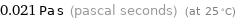 0.021 Pa s (pascal seconds) (at 25 °C)