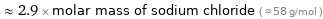  ≈ 2.9 × molar mass of sodium chloride ( ≈ 58 g/mol )