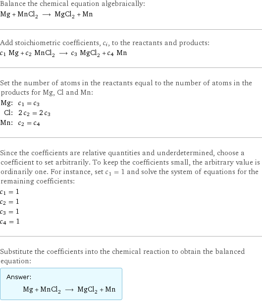 Balance the chemical equation algebraically: Mg + MnCl_2 ⟶ MgCl_2 + Mn Add stoichiometric coefficients, c_i, to the reactants and products: c_1 Mg + c_2 MnCl_2 ⟶ c_3 MgCl_2 + c_4 Mn Set the number of atoms in the reactants equal to the number of atoms in the products for Mg, Cl and Mn: Mg: | c_1 = c_3 Cl: | 2 c_2 = 2 c_3 Mn: | c_2 = c_4 Since the coefficients are relative quantities and underdetermined, choose a coefficient to set arbitrarily. To keep the coefficients small, the arbitrary value is ordinarily one. For instance, set c_1 = 1 and solve the system of equations for the remaining coefficients: c_1 = 1 c_2 = 1 c_3 = 1 c_4 = 1 Substitute the coefficients into the chemical reaction to obtain the balanced equation: Answer: |   | Mg + MnCl_2 ⟶ MgCl_2 + Mn