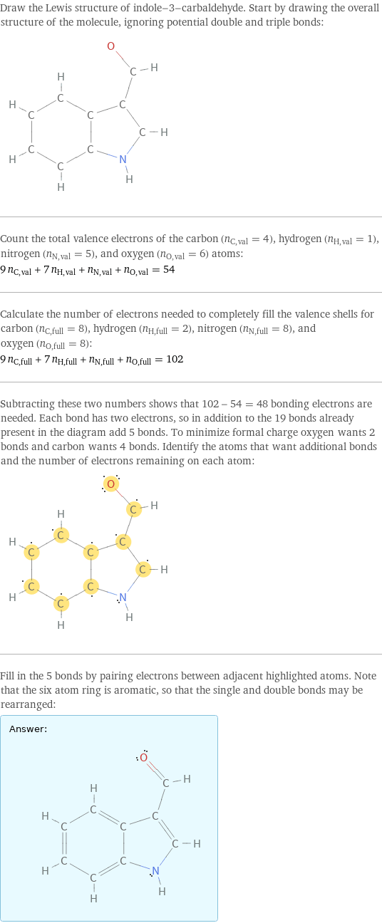 Draw the Lewis structure of indole-3-carbaldehyde. Start by drawing the overall structure of the molecule, ignoring potential double and triple bonds:  Count the total valence electrons of the carbon (n_C, val = 4), hydrogen (n_H, val = 1), nitrogen (n_N, val = 5), and oxygen (n_O, val = 6) atoms: 9 n_C, val + 7 n_H, val + n_N, val + n_O, val = 54 Calculate the number of electrons needed to completely fill the valence shells for carbon (n_C, full = 8), hydrogen (n_H, full = 2), nitrogen (n_N, full = 8), and oxygen (n_O, full = 8): 9 n_C, full + 7 n_H, full + n_N, full + n_O, full = 102 Subtracting these two numbers shows that 102 - 54 = 48 bonding electrons are needed. Each bond has two electrons, so in addition to the 19 bonds already present in the diagram add 5 bonds. To minimize formal charge oxygen wants 2 bonds and carbon wants 4 bonds. Identify the atoms that want additional bonds and the number of electrons remaining on each atom:  Fill in the 5 bonds by pairing electrons between adjacent highlighted atoms. Note that the six atom ring is aromatic, so that the single and double bonds may be rearranged: Answer: |   | 