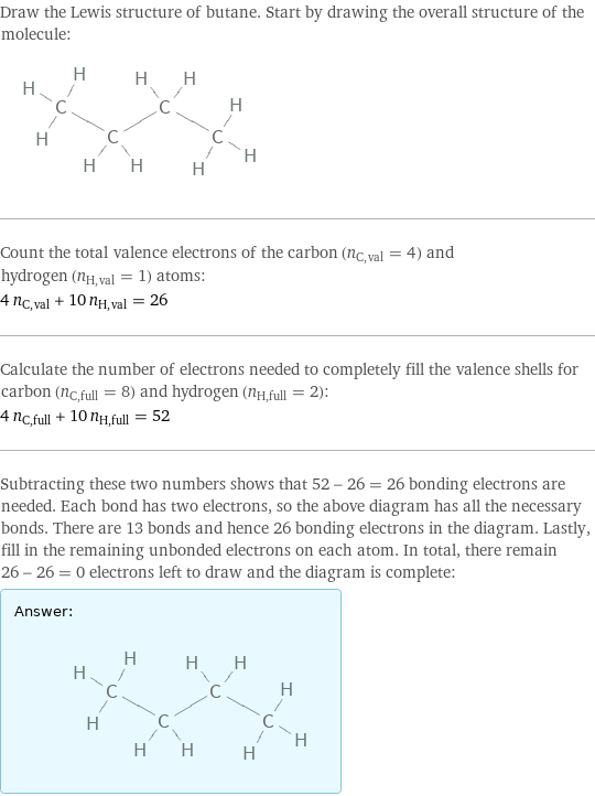 Draw the Lewis structure of butane. Start by drawing the overall structure of the molecule:  Count the total valence electrons of the carbon (n_C, val = 4) and hydrogen (n_H, val = 1) atoms: 4 n_C, val + 10 n_H, val = 26 Calculate the number of electrons needed to completely fill the valence shells for carbon (n_C, full = 8) and hydrogen (n_H, full = 2): 4 n_C, full + 10 n_H, full = 52 Subtracting these two numbers shows that 52 - 26 = 26 bonding electrons are needed. Each bond has two electrons, so the above diagram has all the necessary bonds. There are 13 bonds and hence 26 bonding electrons in the diagram. Lastly, fill in the remaining unbonded electrons on each atom. In total, there remain 26 - 26 = 0 electrons left to draw and the diagram is complete: Answer: |   | 