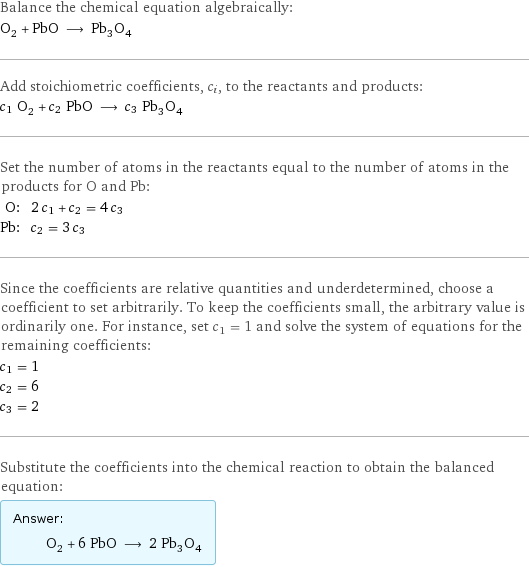 Balance the chemical equation algebraically: O_2 + PbO ⟶ Pb_3O_4 Add stoichiometric coefficients, c_i, to the reactants and products: c_1 O_2 + c_2 PbO ⟶ c_3 Pb_3O_4 Set the number of atoms in the reactants equal to the number of atoms in the products for O and Pb: O: | 2 c_1 + c_2 = 4 c_3 Pb: | c_2 = 3 c_3 Since the coefficients are relative quantities and underdetermined, choose a coefficient to set arbitrarily. To keep the coefficients small, the arbitrary value is ordinarily one. For instance, set c_1 = 1 and solve the system of equations for the remaining coefficients: c_1 = 1 c_2 = 6 c_3 = 2 Substitute the coefficients into the chemical reaction to obtain the balanced equation: Answer: |   | O_2 + 6 PbO ⟶ 2 Pb_3O_4