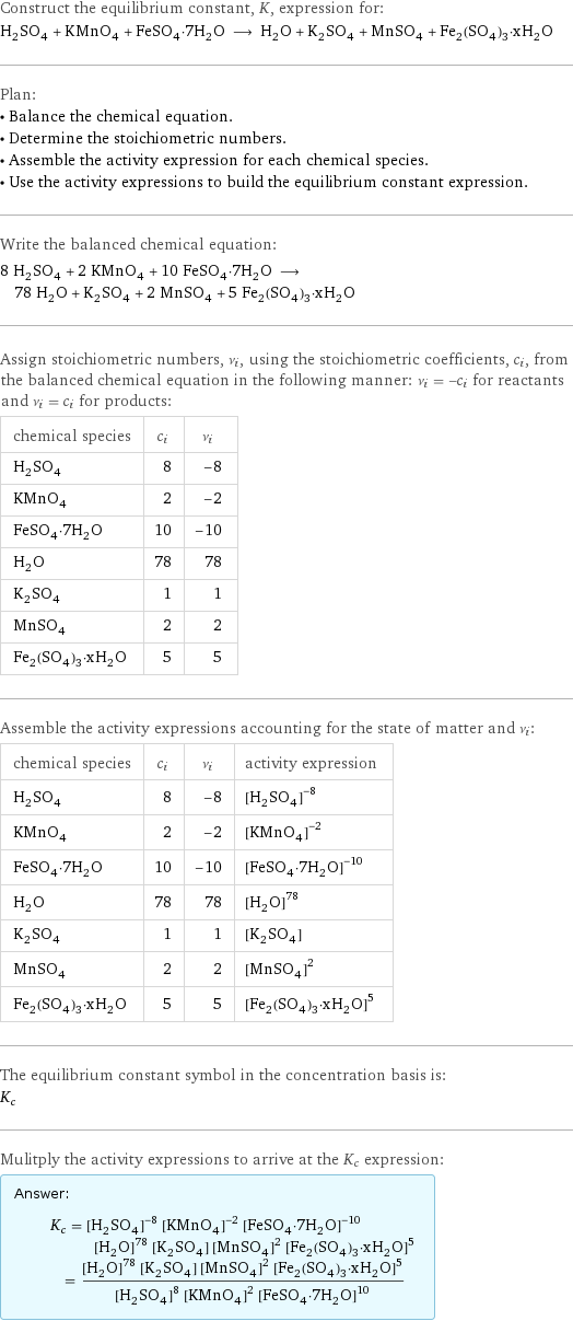 Construct the equilibrium constant, K, expression for: H_2SO_4 + KMnO_4 + FeSO_4·7H_2O ⟶ H_2O + K_2SO_4 + MnSO_4 + Fe_2(SO_4)_3·xH_2O Plan: • Balance the chemical equation. • Determine the stoichiometric numbers. • Assemble the activity expression for each chemical species. • Use the activity expressions to build the equilibrium constant expression. Write the balanced chemical equation: 8 H_2SO_4 + 2 KMnO_4 + 10 FeSO_4·7H_2O ⟶ 78 H_2O + K_2SO_4 + 2 MnSO_4 + 5 Fe_2(SO_4)_3·xH_2O Assign stoichiometric numbers, ν_i, using the stoichiometric coefficients, c_i, from the balanced chemical equation in the following manner: ν_i = -c_i for reactants and ν_i = c_i for products: chemical species | c_i | ν_i H_2SO_4 | 8 | -8 KMnO_4 | 2 | -2 FeSO_4·7H_2O | 10 | -10 H_2O | 78 | 78 K_2SO_4 | 1 | 1 MnSO_4 | 2 | 2 Fe_2(SO_4)_3·xH_2O | 5 | 5 Assemble the activity expressions accounting for the state of matter and ν_i: chemical species | c_i | ν_i | activity expression H_2SO_4 | 8 | -8 | ([H2SO4])^(-8) KMnO_4 | 2 | -2 | ([KMnO4])^(-2) FeSO_4·7H_2O | 10 | -10 | ([FeSO4·7H2O])^(-10) H_2O | 78 | 78 | ([H2O])^78 K_2SO_4 | 1 | 1 | [K2SO4] MnSO_4 | 2 | 2 | ([MnSO4])^2 Fe_2(SO_4)_3·xH_2O | 5 | 5 | ([Fe2(SO4)3·xH2O])^5 The equilibrium constant symbol in the concentration basis is: K_c Mulitply the activity expressions to arrive at the K_c expression: Answer: |   | K_c = ([H2SO4])^(-8) ([KMnO4])^(-2) ([FeSO4·7H2O])^(-10) ([H2O])^78 [K2SO4] ([MnSO4])^2 ([Fe2(SO4)3·xH2O])^5 = (([H2O])^78 [K2SO4] ([MnSO4])^2 ([Fe2(SO4)3·xH2O])^5)/(([H2SO4])^8 ([KMnO4])^2 ([FeSO4·7H2O])^10)