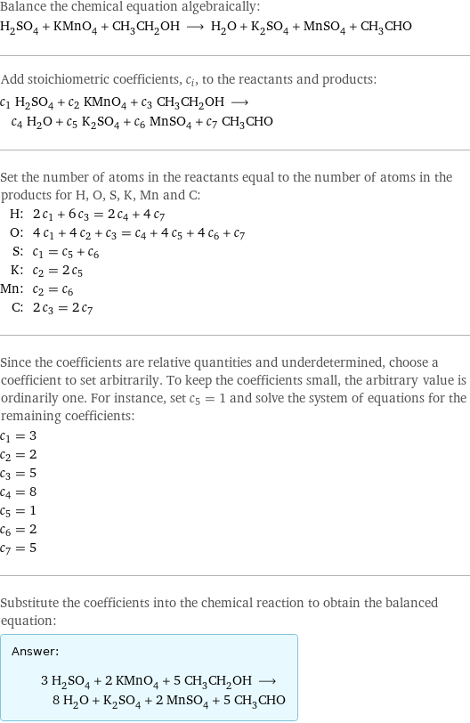 Balance the chemical equation algebraically: H_2SO_4 + KMnO_4 + CH_3CH_2OH ⟶ H_2O + K_2SO_4 + MnSO_4 + CH_3CHO Add stoichiometric coefficients, c_i, to the reactants and products: c_1 H_2SO_4 + c_2 KMnO_4 + c_3 CH_3CH_2OH ⟶ c_4 H_2O + c_5 K_2SO_4 + c_6 MnSO_4 + c_7 CH_3CHO Set the number of atoms in the reactants equal to the number of atoms in the products for H, O, S, K, Mn and C: H: | 2 c_1 + 6 c_3 = 2 c_4 + 4 c_7 O: | 4 c_1 + 4 c_2 + c_3 = c_4 + 4 c_5 + 4 c_6 + c_7 S: | c_1 = c_5 + c_6 K: | c_2 = 2 c_5 Mn: | c_2 = c_6 C: | 2 c_3 = 2 c_7 Since the coefficients are relative quantities and underdetermined, choose a coefficient to set arbitrarily. To keep the coefficients small, the arbitrary value is ordinarily one. For instance, set c_5 = 1 and solve the system of equations for the remaining coefficients: c_1 = 3 c_2 = 2 c_3 = 5 c_4 = 8 c_5 = 1 c_6 = 2 c_7 = 5 Substitute the coefficients into the chemical reaction to obtain the balanced equation: Answer: |   | 3 H_2SO_4 + 2 KMnO_4 + 5 CH_3CH_2OH ⟶ 8 H_2O + K_2SO_4 + 2 MnSO_4 + 5 CH_3CHO