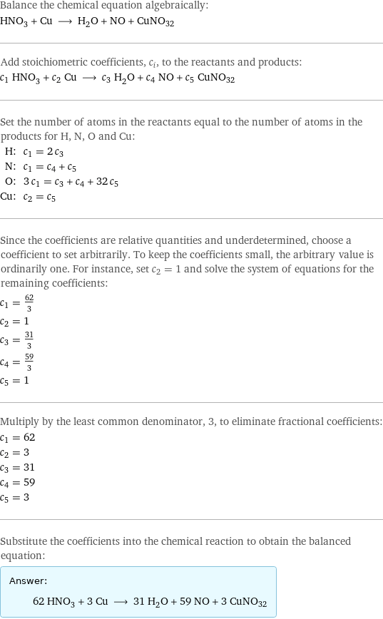 Balance the chemical equation algebraically: HNO_3 + Cu ⟶ H_2O + NO + CuNO32 Add stoichiometric coefficients, c_i, to the reactants and products: c_1 HNO_3 + c_2 Cu ⟶ c_3 H_2O + c_4 NO + c_5 CuNO32 Set the number of atoms in the reactants equal to the number of atoms in the products for H, N, O and Cu: H: | c_1 = 2 c_3 N: | c_1 = c_4 + c_5 O: | 3 c_1 = c_3 + c_4 + 32 c_5 Cu: | c_2 = c_5 Since the coefficients are relative quantities and underdetermined, choose a coefficient to set arbitrarily. To keep the coefficients small, the arbitrary value is ordinarily one. For instance, set c_2 = 1 and solve the system of equations for the remaining coefficients: c_1 = 62/3 c_2 = 1 c_3 = 31/3 c_4 = 59/3 c_5 = 1 Multiply by the least common denominator, 3, to eliminate fractional coefficients: c_1 = 62 c_2 = 3 c_3 = 31 c_4 = 59 c_5 = 3 Substitute the coefficients into the chemical reaction to obtain the balanced equation: Answer: |   | 62 HNO_3 + 3 Cu ⟶ 31 H_2O + 59 NO + 3 CuNO32