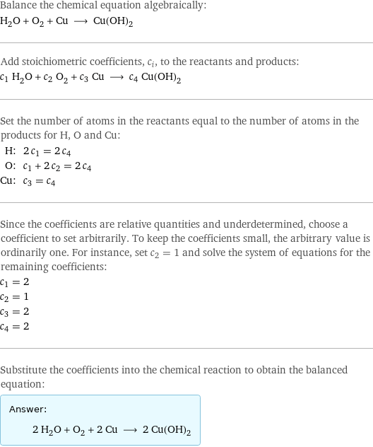 Balance the chemical equation algebraically: H_2O + O_2 + Cu ⟶ Cu(OH)_2 Add stoichiometric coefficients, c_i, to the reactants and products: c_1 H_2O + c_2 O_2 + c_3 Cu ⟶ c_4 Cu(OH)_2 Set the number of atoms in the reactants equal to the number of atoms in the products for H, O and Cu: H: | 2 c_1 = 2 c_4 O: | c_1 + 2 c_2 = 2 c_4 Cu: | c_3 = c_4 Since the coefficients are relative quantities and underdetermined, choose a coefficient to set arbitrarily. To keep the coefficients small, the arbitrary value is ordinarily one. For instance, set c_2 = 1 and solve the system of equations for the remaining coefficients: c_1 = 2 c_2 = 1 c_3 = 2 c_4 = 2 Substitute the coefficients into the chemical reaction to obtain the balanced equation: Answer: |   | 2 H_2O + O_2 + 2 Cu ⟶ 2 Cu(OH)_2