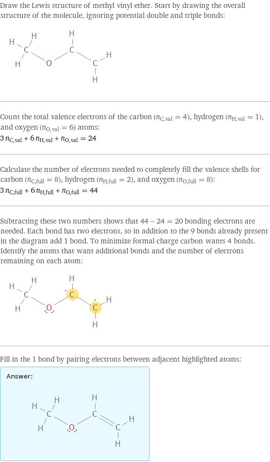 Draw the Lewis structure of methyl vinyl ether. Start by drawing the overall structure of the molecule, ignoring potential double and triple bonds:  Count the total valence electrons of the carbon (n_C, val = 4), hydrogen (n_H, val = 1), and oxygen (n_O, val = 6) atoms: 3 n_C, val + 6 n_H, val + n_O, val = 24 Calculate the number of electrons needed to completely fill the valence shells for carbon (n_C, full = 8), hydrogen (n_H, full = 2), and oxygen (n_O, full = 8): 3 n_C, full + 6 n_H, full + n_O, full = 44 Subtracting these two numbers shows that 44 - 24 = 20 bonding electrons are needed. Each bond has two electrons, so in addition to the 9 bonds already present in the diagram add 1 bond. To minimize formal charge carbon wants 4 bonds. Identify the atoms that want additional bonds and the number of electrons remaining on each atom:  Fill in the 1 bond by pairing electrons between adjacent highlighted atoms: Answer: |   | 