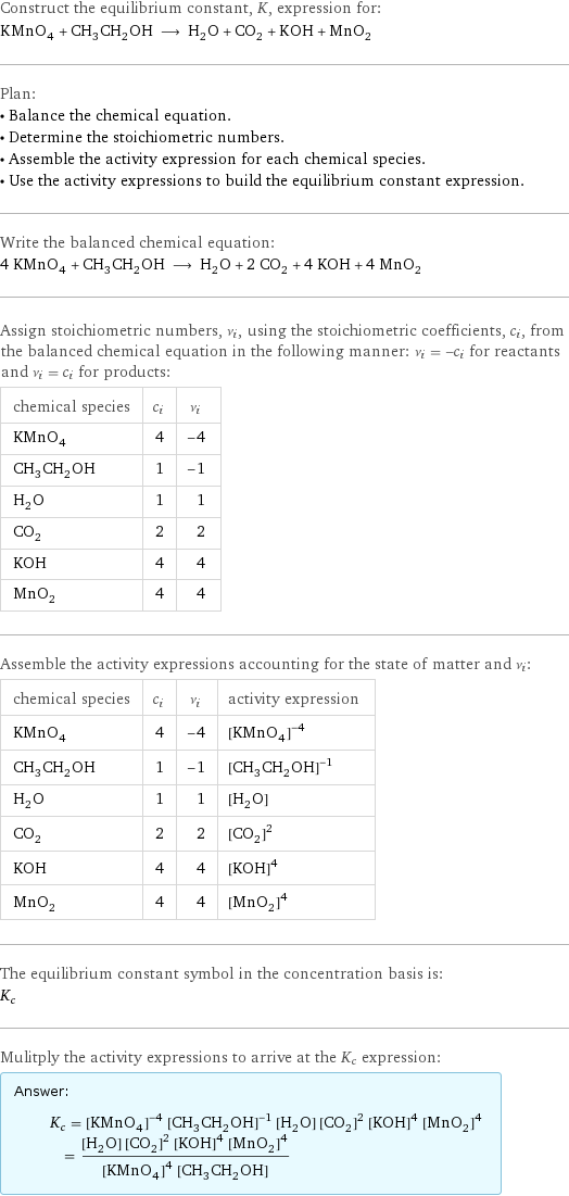 Construct the equilibrium constant, K, expression for: KMnO_4 + CH_3CH_2OH ⟶ H_2O + CO_2 + KOH + MnO_2 Plan: • Balance the chemical equation. • Determine the stoichiometric numbers. • Assemble the activity expression for each chemical species. • Use the activity expressions to build the equilibrium constant expression. Write the balanced chemical equation: 4 KMnO_4 + CH_3CH_2OH ⟶ H_2O + 2 CO_2 + 4 KOH + 4 MnO_2 Assign stoichiometric numbers, ν_i, using the stoichiometric coefficients, c_i, from the balanced chemical equation in the following manner: ν_i = -c_i for reactants and ν_i = c_i for products: chemical species | c_i | ν_i KMnO_4 | 4 | -4 CH_3CH_2OH | 1 | -1 H_2O | 1 | 1 CO_2 | 2 | 2 KOH | 4 | 4 MnO_2 | 4 | 4 Assemble the activity expressions accounting for the state of matter and ν_i: chemical species | c_i | ν_i | activity expression KMnO_4 | 4 | -4 | ([KMnO4])^(-4) CH_3CH_2OH | 1 | -1 | ([CH3CH2OH])^(-1) H_2O | 1 | 1 | [H2O] CO_2 | 2 | 2 | ([CO2])^2 KOH | 4 | 4 | ([KOH])^4 MnO_2 | 4 | 4 | ([MnO2])^4 The equilibrium constant symbol in the concentration basis is: K_c Mulitply the activity expressions to arrive at the K_c expression: Answer: |   | K_c = ([KMnO4])^(-4) ([CH3CH2OH])^(-1) [H2O] ([CO2])^2 ([KOH])^4 ([MnO2])^4 = ([H2O] ([CO2])^2 ([KOH])^4 ([MnO2])^4)/(([KMnO4])^4 [CH3CH2OH])