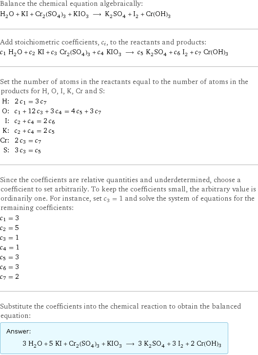 Balance the chemical equation algebraically: H_2O + KI + Cr_2(SO_4)_3 + KIO_3 ⟶ K_2SO_4 + I_2 + Cr(OH)3 Add stoichiometric coefficients, c_i, to the reactants and products: c_1 H_2O + c_2 KI + c_3 Cr_2(SO_4)_3 + c_4 KIO_3 ⟶ c_5 K_2SO_4 + c_6 I_2 + c_7 Cr(OH)3 Set the number of atoms in the reactants equal to the number of atoms in the products for H, O, I, K, Cr and S: H: | 2 c_1 = 3 c_7 O: | c_1 + 12 c_3 + 3 c_4 = 4 c_5 + 3 c_7 I: | c_2 + c_4 = 2 c_6 K: | c_2 + c_4 = 2 c_5 Cr: | 2 c_3 = c_7 S: | 3 c_3 = c_5 Since the coefficients are relative quantities and underdetermined, choose a coefficient to set arbitrarily. To keep the coefficients small, the arbitrary value is ordinarily one. For instance, set c_3 = 1 and solve the system of equations for the remaining coefficients: c_1 = 3 c_2 = 5 c_3 = 1 c_4 = 1 c_5 = 3 c_6 = 3 c_7 = 2 Substitute the coefficients into the chemical reaction to obtain the balanced equation: Answer: |   | 3 H_2O + 5 KI + Cr_2(SO_4)_3 + KIO_3 ⟶ 3 K_2SO_4 + 3 I_2 + 2 Cr(OH)3