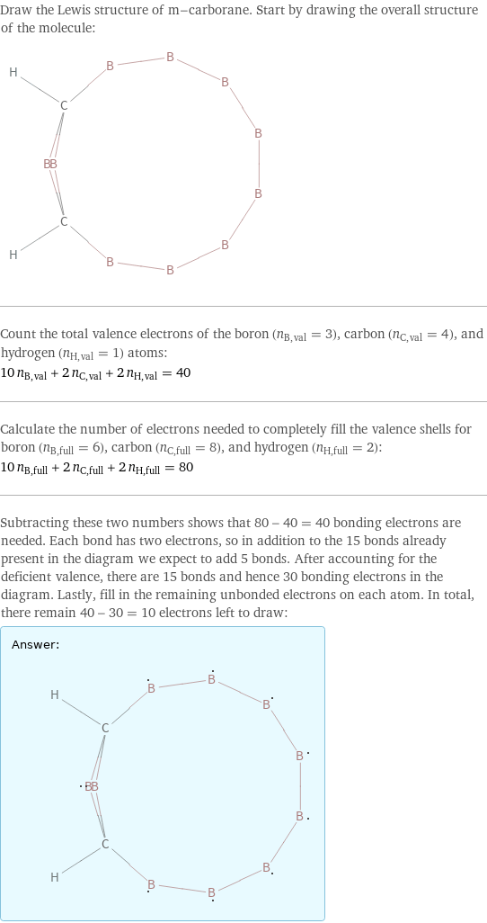 Draw the Lewis structure of m-carborane. Start by drawing the overall structure of the molecule:  Count the total valence electrons of the boron (n_B, val = 3), carbon (n_C, val = 4), and hydrogen (n_H, val = 1) atoms: 10 n_B, val + 2 n_C, val + 2 n_H, val = 40 Calculate the number of electrons needed to completely fill the valence shells for boron (n_B, full = 6), carbon (n_C, full = 8), and hydrogen (n_H, full = 2): 10 n_B, full + 2 n_C, full + 2 n_H, full = 80 Subtracting these two numbers shows that 80 - 40 = 40 bonding electrons are needed. Each bond has two electrons, so in addition to the 15 bonds already present in the diagram we expect to add 5 bonds. After accounting for the deficient valence, there are 15 bonds and hence 30 bonding electrons in the diagram. Lastly, fill in the remaining unbonded electrons on each atom. In total, there remain 40 - 30 = 10 electrons left to draw: Answer: |   | 