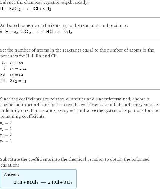 Balance the chemical equation algebraically: HI + RaCl2 ⟶ HCl + RaI2 Add stoichiometric coefficients, c_i, to the reactants and products: c_1 HI + c_2 RaCl2 ⟶ c_3 HCl + c_4 RaI2 Set the number of atoms in the reactants equal to the number of atoms in the products for H, I, Ra and Cl: H: | c_1 = c_3 I: | c_1 = 2 c_4 Ra: | c_2 = c_4 Cl: | 2 c_2 = c_3 Since the coefficients are relative quantities and underdetermined, choose a coefficient to set arbitrarily. To keep the coefficients small, the arbitrary value is ordinarily one. For instance, set c_2 = 1 and solve the system of equations for the remaining coefficients: c_1 = 2 c_2 = 1 c_3 = 2 c_4 = 1 Substitute the coefficients into the chemical reaction to obtain the balanced equation: Answer: |   | 2 HI + RaCl2 ⟶ 2 HCl + RaI2