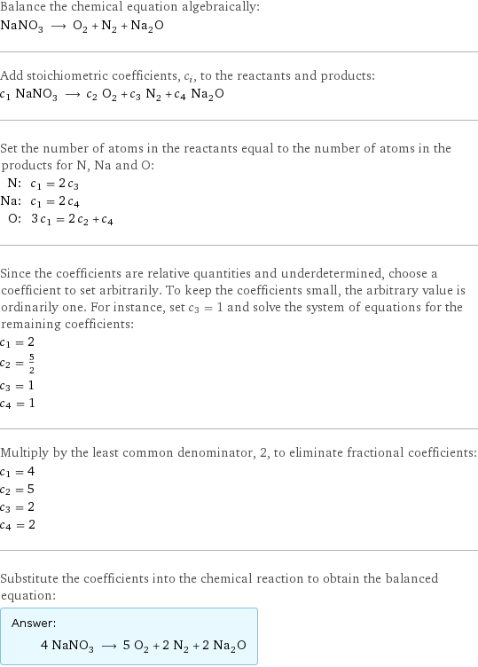 Balance the chemical equation algebraically: NaNO_3 ⟶ O_2 + N_2 + Na_2O Add stoichiometric coefficients, c_i, to the reactants and products: c_1 NaNO_3 ⟶ c_2 O_2 + c_3 N_2 + c_4 Na_2O Set the number of atoms in the reactants equal to the number of atoms in the products for N, Na and O: N: | c_1 = 2 c_3 Na: | c_1 = 2 c_4 O: | 3 c_1 = 2 c_2 + c_4 Since the coefficients are relative quantities and underdetermined, choose a coefficient to set arbitrarily. To keep the coefficients small, the arbitrary value is ordinarily one. For instance, set c_3 = 1 and solve the system of equations for the remaining coefficients: c_1 = 2 c_2 = 5/2 c_3 = 1 c_4 = 1 Multiply by the least common denominator, 2, to eliminate fractional coefficients: c_1 = 4 c_2 = 5 c_3 = 2 c_4 = 2 Substitute the coefficients into the chemical reaction to obtain the balanced equation: Answer: |   | 4 NaNO_3 ⟶ 5 O_2 + 2 N_2 + 2 Na_2O