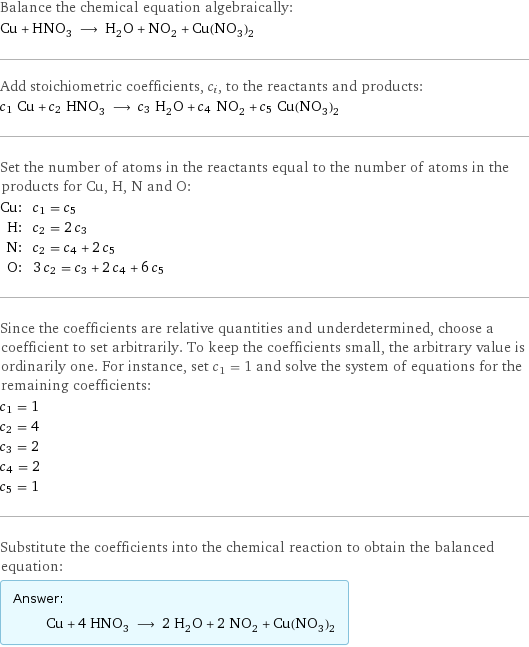 Balance the chemical equation algebraically: Cu + HNO_3 ⟶ H_2O + NO_2 + Cu(NO_3)_2 Add stoichiometric coefficients, c_i, to the reactants and products: c_1 Cu + c_2 HNO_3 ⟶ c_3 H_2O + c_4 NO_2 + c_5 Cu(NO_3)_2 Set the number of atoms in the reactants equal to the number of atoms in the products for Cu, H, N and O: Cu: | c_1 = c_5 H: | c_2 = 2 c_3 N: | c_2 = c_4 + 2 c_5 O: | 3 c_2 = c_3 + 2 c_4 + 6 c_5 Since the coefficients are relative quantities and underdetermined, choose a coefficient to set arbitrarily. To keep the coefficients small, the arbitrary value is ordinarily one. For instance, set c_1 = 1 and solve the system of equations for the remaining coefficients: c_1 = 1 c_2 = 4 c_3 = 2 c_4 = 2 c_5 = 1 Substitute the coefficients into the chemical reaction to obtain the balanced equation: Answer: |   | Cu + 4 HNO_3 ⟶ 2 H_2O + 2 NO_2 + Cu(NO_3)_2