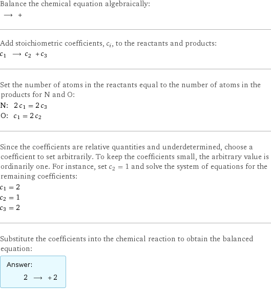 Balance the chemical equation algebraically:  ⟶ +  Add stoichiometric coefficients, c_i, to the reactants and products: c_1 ⟶ c_2 + c_3  Set the number of atoms in the reactants equal to the number of atoms in the products for N and O: N: | 2 c_1 = 2 c_3 O: | c_1 = 2 c_2 Since the coefficients are relative quantities and underdetermined, choose a coefficient to set arbitrarily. To keep the coefficients small, the arbitrary value is ordinarily one. For instance, set c_2 = 1 and solve the system of equations for the remaining coefficients: c_1 = 2 c_2 = 1 c_3 = 2 Substitute the coefficients into the chemical reaction to obtain the balanced equation: Answer: |   | 2 ⟶ + 2 