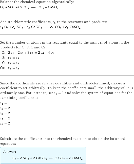 Balance the chemical equation algebraically: O_2 + SO_2 + CaCO_3 ⟶ CO_2 + CaSO_4 Add stoichiometric coefficients, c_i, to the reactants and products: c_1 O_2 + c_2 SO_2 + c_3 CaCO_3 ⟶ c_4 CO_2 + c_5 CaSO_4 Set the number of atoms in the reactants equal to the number of atoms in the products for O, S, C and Ca: O: | 2 c_1 + 2 c_2 + 3 c_3 = 2 c_4 + 4 c_5 S: | c_2 = c_5 C: | c_3 = c_4 Ca: | c_3 = c_5 Since the coefficients are relative quantities and underdetermined, choose a coefficient to set arbitrarily. To keep the coefficients small, the arbitrary value is ordinarily one. For instance, set c_1 = 1 and solve the system of equations for the remaining coefficients: c_1 = 1 c_2 = 2 c_3 = 2 c_4 = 2 c_5 = 2 Substitute the coefficients into the chemical reaction to obtain the balanced equation: Answer: |   | O_2 + 2 SO_2 + 2 CaCO_3 ⟶ 2 CO_2 + 2 CaSO_4