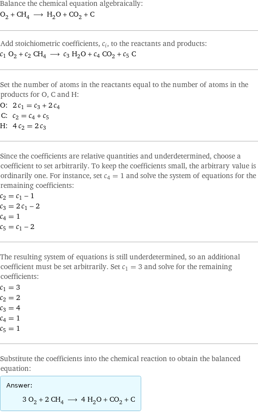 Balance the chemical equation algebraically: O_2 + CH_4 ⟶ H_2O + CO_2 + C Add stoichiometric coefficients, c_i, to the reactants and products: c_1 O_2 + c_2 CH_4 ⟶ c_3 H_2O + c_4 CO_2 + c_5 C Set the number of atoms in the reactants equal to the number of atoms in the products for O, C and H: O: | 2 c_1 = c_3 + 2 c_4 C: | c_2 = c_4 + c_5 H: | 4 c_2 = 2 c_3 Since the coefficients are relative quantities and underdetermined, choose a coefficient to set arbitrarily. To keep the coefficients small, the arbitrary value is ordinarily one. For instance, set c_4 = 1 and solve the system of equations for the remaining coefficients: c_2 = c_1 - 1 c_3 = 2 c_1 - 2 c_4 = 1 c_5 = c_1 - 2 The resulting system of equations is still underdetermined, so an additional coefficient must be set arbitrarily. Set c_1 = 3 and solve for the remaining coefficients: c_1 = 3 c_2 = 2 c_3 = 4 c_4 = 1 c_5 = 1 Substitute the coefficients into the chemical reaction to obtain the balanced equation: Answer: |   | 3 O_2 + 2 CH_4 ⟶ 4 H_2O + CO_2 + C