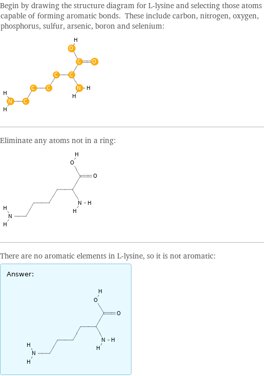 Begin by drawing the structure diagram for L-lysine and selecting those atoms capable of forming aromatic bonds. These include carbon, nitrogen, oxygen, phosphorus, sulfur, arsenic, boron and selenium:  Eliminate any atoms not in a ring:  There are no aromatic elements in L-lysine, so it is not aromatic: Answer: |   | 