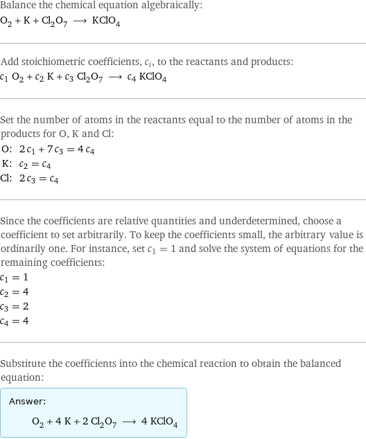 Balance the chemical equation algebraically: O_2 + K + Cl_2O_7 ⟶ KClO_4 Add stoichiometric coefficients, c_i, to the reactants and products: c_1 O_2 + c_2 K + c_3 Cl_2O_7 ⟶ c_4 KClO_4 Set the number of atoms in the reactants equal to the number of atoms in the products for O, K and Cl: O: | 2 c_1 + 7 c_3 = 4 c_4 K: | c_2 = c_4 Cl: | 2 c_3 = c_4 Since the coefficients are relative quantities and underdetermined, choose a coefficient to set arbitrarily. To keep the coefficients small, the arbitrary value is ordinarily one. For instance, set c_1 = 1 and solve the system of equations for the remaining coefficients: c_1 = 1 c_2 = 4 c_3 = 2 c_4 = 4 Substitute the coefficients into the chemical reaction to obtain the balanced equation: Answer: |   | O_2 + 4 K + 2 Cl_2O_7 ⟶ 4 KClO_4