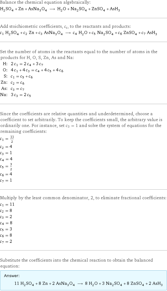 Balance the chemical equation algebraically: H_2SO_4 + Zn + AsNa_3O_4 ⟶ H_2O + Na_2SO_4 + ZnSO_4 + AsH_3 Add stoichiometric coefficients, c_i, to the reactants and products: c_1 H_2SO_4 + c_2 Zn + c_3 AsNa_3O_4 ⟶ c_4 H_2O + c_5 Na_2SO_4 + c_6 ZnSO_4 + c_7 AsH_3 Set the number of atoms in the reactants equal to the number of atoms in the products for H, O, S, Zn, As and Na: H: | 2 c_1 = 2 c_4 + 3 c_7 O: | 4 c_1 + 4 c_3 = c_4 + 4 c_5 + 4 c_6 S: | c_1 = c_5 + c_6 Zn: | c_2 = c_6 As: | c_3 = c_7 Na: | 3 c_3 = 2 c_5 Since the coefficients are relative quantities and underdetermined, choose a coefficient to set arbitrarily. To keep the coefficients small, the arbitrary value is ordinarily one. For instance, set c_3 = 1 and solve the system of equations for the remaining coefficients: c_1 = 11/2 c_2 = 4 c_3 = 1 c_4 = 4 c_5 = 3/2 c_6 = 4 c_7 = 1 Multiply by the least common denominator, 2, to eliminate fractional coefficients: c_1 = 11 c_2 = 8 c_3 = 2 c_4 = 8 c_5 = 3 c_6 = 8 c_7 = 2 Substitute the coefficients into the chemical reaction to obtain the balanced equation: Answer: |   | 11 H_2SO_4 + 8 Zn + 2 AsNa_3O_4 ⟶ 8 H_2O + 3 Na_2SO_4 + 8 ZnSO_4 + 2 AsH_3