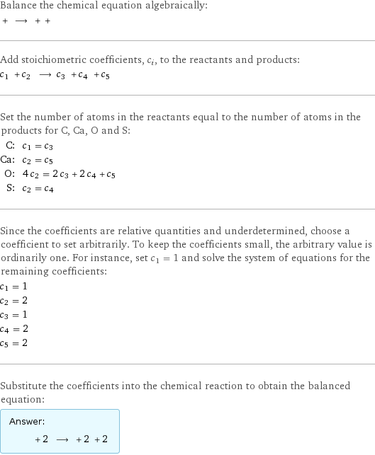 Balance the chemical equation algebraically:  + ⟶ + +  Add stoichiometric coefficients, c_i, to the reactants and products: c_1 + c_2 ⟶ c_3 + c_4 + c_5  Set the number of atoms in the reactants equal to the number of atoms in the products for C, Ca, O and S: C: | c_1 = c_3 Ca: | c_2 = c_5 O: | 4 c_2 = 2 c_3 + 2 c_4 + c_5 S: | c_2 = c_4 Since the coefficients are relative quantities and underdetermined, choose a coefficient to set arbitrarily. To keep the coefficients small, the arbitrary value is ordinarily one. For instance, set c_1 = 1 and solve the system of equations for the remaining coefficients: c_1 = 1 c_2 = 2 c_3 = 1 c_4 = 2 c_5 = 2 Substitute the coefficients into the chemical reaction to obtain the balanced equation: Answer: |   | + 2 ⟶ + 2 + 2 