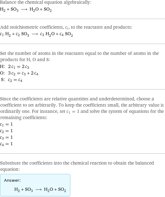 Balance the chemical equation algebraically: H_2 + SO_3 ⟶ H_2O + SO_2 Add stoichiometric coefficients, c_i, to the reactants and products: c_1 H_2 + c_2 SO_3 ⟶ c_3 H_2O + c_4 SO_2 Set the number of atoms in the reactants equal to the number of atoms in the products for H, O and S: H: | 2 c_1 = 2 c_3 O: | 3 c_2 = c_3 + 2 c_4 S: | c_2 = c_4 Since the coefficients are relative quantities and underdetermined, choose a coefficient to set arbitrarily. To keep the coefficients small, the arbitrary value is ordinarily one. For instance, set c_1 = 1 and solve the system of equations for the remaining coefficients: c_1 = 1 c_2 = 1 c_3 = 1 c_4 = 1 Substitute the coefficients into the chemical reaction to obtain the balanced equation: Answer: |   | H_2 + SO_3 ⟶ H_2O + SO_2