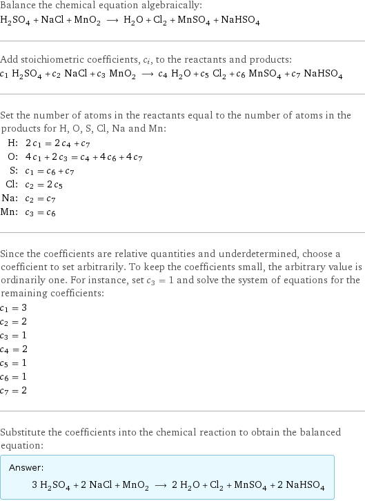 Balance the chemical equation algebraically: H_2SO_4 + NaCl + MnO_2 ⟶ H_2O + Cl_2 + MnSO_4 + NaHSO_4 Add stoichiometric coefficients, c_i, to the reactants and products: c_1 H_2SO_4 + c_2 NaCl + c_3 MnO_2 ⟶ c_4 H_2O + c_5 Cl_2 + c_6 MnSO_4 + c_7 NaHSO_4 Set the number of atoms in the reactants equal to the number of atoms in the products for H, O, S, Cl, Na and Mn: H: | 2 c_1 = 2 c_4 + c_7 O: | 4 c_1 + 2 c_3 = c_4 + 4 c_6 + 4 c_7 S: | c_1 = c_6 + c_7 Cl: | c_2 = 2 c_5 Na: | c_2 = c_7 Mn: | c_3 = c_6 Since the coefficients are relative quantities and underdetermined, choose a coefficient to set arbitrarily. To keep the coefficients small, the arbitrary value is ordinarily one. For instance, set c_3 = 1 and solve the system of equations for the remaining coefficients: c_1 = 3 c_2 = 2 c_3 = 1 c_4 = 2 c_5 = 1 c_6 = 1 c_7 = 2 Substitute the coefficients into the chemical reaction to obtain the balanced equation: Answer: |   | 3 H_2SO_4 + 2 NaCl + MnO_2 ⟶ 2 H_2O + Cl_2 + MnSO_4 + 2 NaHSO_4