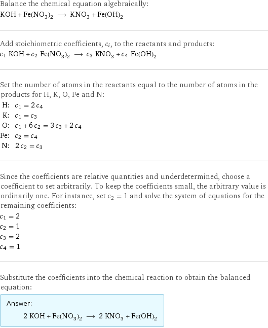 Balance the chemical equation algebraically: KOH + Fe(NO_3)_2 ⟶ KNO_3 + Fe(OH)_2 Add stoichiometric coefficients, c_i, to the reactants and products: c_1 KOH + c_2 Fe(NO_3)_2 ⟶ c_3 KNO_3 + c_4 Fe(OH)_2 Set the number of atoms in the reactants equal to the number of atoms in the products for H, K, O, Fe and N: H: | c_1 = 2 c_4 K: | c_1 = c_3 O: | c_1 + 6 c_2 = 3 c_3 + 2 c_4 Fe: | c_2 = c_4 N: | 2 c_2 = c_3 Since the coefficients are relative quantities and underdetermined, choose a coefficient to set arbitrarily. To keep the coefficients small, the arbitrary value is ordinarily one. For instance, set c_2 = 1 and solve the system of equations for the remaining coefficients: c_1 = 2 c_2 = 1 c_3 = 2 c_4 = 1 Substitute the coefficients into the chemical reaction to obtain the balanced equation: Answer: |   | 2 KOH + Fe(NO_3)_2 ⟶ 2 KNO_3 + Fe(OH)_2