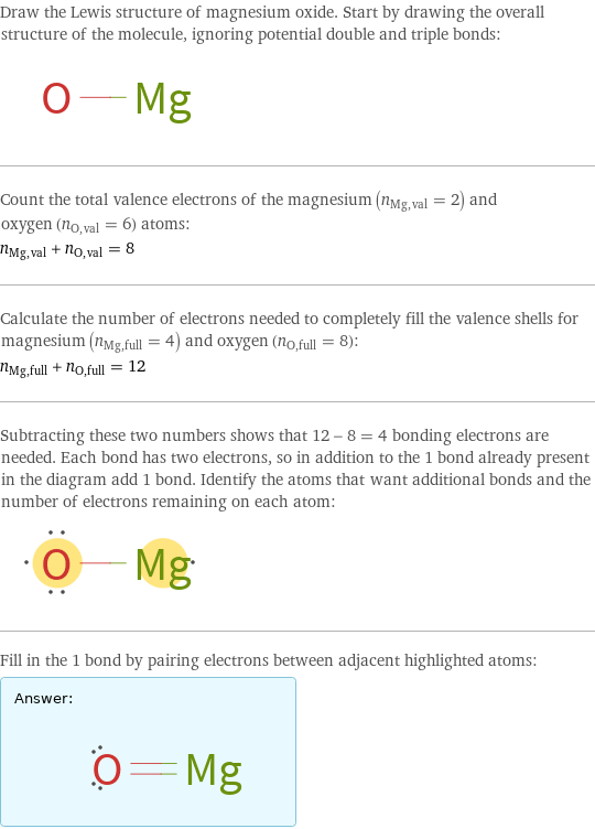 Draw the Lewis structure of magnesium oxide. Start by drawing the overall structure of the molecule, ignoring potential double and triple bonds:  Count the total valence electrons of the magnesium (n_Mg, val = 2) and oxygen (n_O, val = 6) atoms: n_Mg, val + n_O, val = 8 Calculate the number of electrons needed to completely fill the valence shells for magnesium (n_Mg, full = 4) and oxygen (n_O, full = 8): n_Mg, full + n_O, full = 12 Subtracting these two numbers shows that 12 - 8 = 4 bonding electrons are needed. Each bond has two electrons, so in addition to the 1 bond already present in the diagram add 1 bond. Identify the atoms that want additional bonds and the number of electrons remaining on each atom:  Fill in the 1 bond by pairing electrons between adjacent highlighted atoms: Answer: |   | 