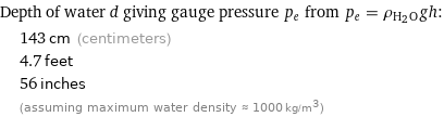 Depth of water d giving gauge pressure p_e from p_e = ρ_(H_2O)gh:  | 143 cm (centimeters)  | 4.7 feet  | 56 inches  | (assuming maximum water density ≈ 1000 kg/m^3)