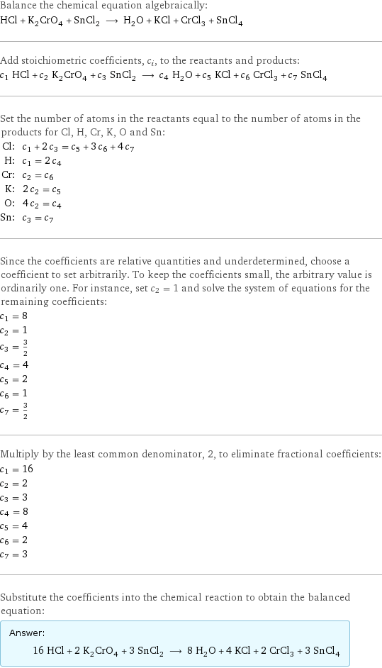 Balance the chemical equation algebraically: HCl + K_2CrO_4 + SnCl_2 ⟶ H_2O + KCl + CrCl_3 + SnCl_4 Add stoichiometric coefficients, c_i, to the reactants and products: c_1 HCl + c_2 K_2CrO_4 + c_3 SnCl_2 ⟶ c_4 H_2O + c_5 KCl + c_6 CrCl_3 + c_7 SnCl_4 Set the number of atoms in the reactants equal to the number of atoms in the products for Cl, H, Cr, K, O and Sn: Cl: | c_1 + 2 c_3 = c_5 + 3 c_6 + 4 c_7 H: | c_1 = 2 c_4 Cr: | c_2 = c_6 K: | 2 c_2 = c_5 O: | 4 c_2 = c_4 Sn: | c_3 = c_7 Since the coefficients are relative quantities and underdetermined, choose a coefficient to set arbitrarily. To keep the coefficients small, the arbitrary value is ordinarily one. For instance, set c_2 = 1 and solve the system of equations for the remaining coefficients: c_1 = 8 c_2 = 1 c_3 = 3/2 c_4 = 4 c_5 = 2 c_6 = 1 c_7 = 3/2 Multiply by the least common denominator, 2, to eliminate fractional coefficients: c_1 = 16 c_2 = 2 c_3 = 3 c_4 = 8 c_5 = 4 c_6 = 2 c_7 = 3 Substitute the coefficients into the chemical reaction to obtain the balanced equation: Answer: |   | 16 HCl + 2 K_2CrO_4 + 3 SnCl_2 ⟶ 8 H_2O + 4 KCl + 2 CrCl_3 + 3 SnCl_4